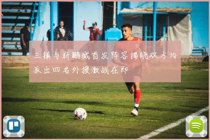 三镇与新鹏城首发阵容揭晓双方均派出四名外援激战在即