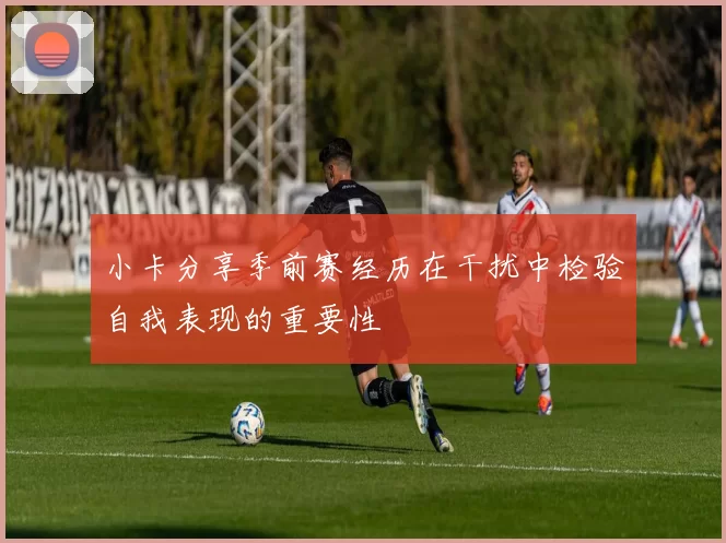 小卡分享季前赛经历在干扰中检验自我表现的重要性