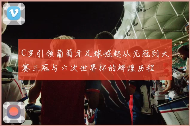 C罗引领葡萄牙足球崛起从无冠到大赛三冠与六次世界杯的辉煌历程