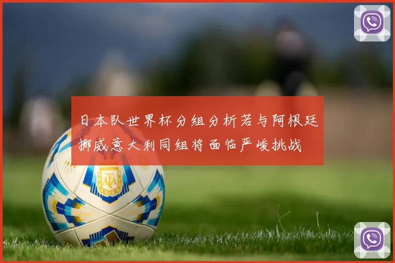 日本队世界杯分组分析若与阿根廷挪威意大利同组将面临严峻挑战