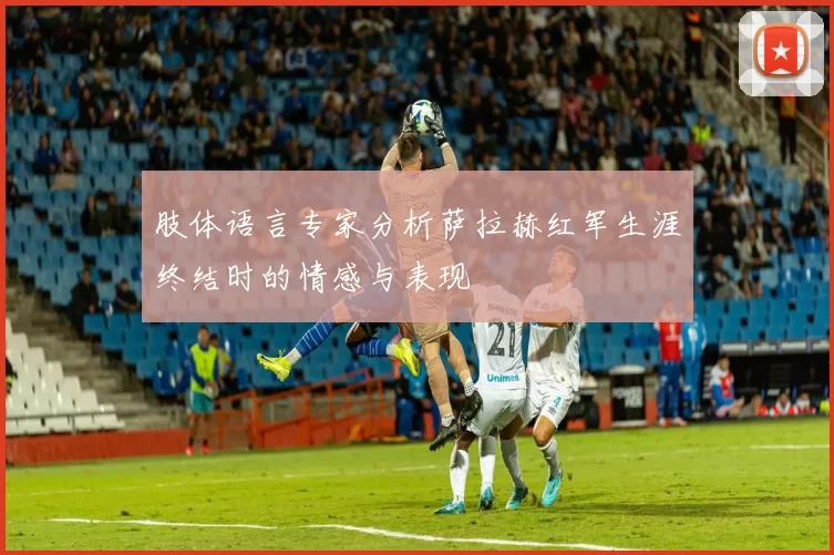 肢体语言专家分析萨拉赫红军生涯终结时的情感与表现