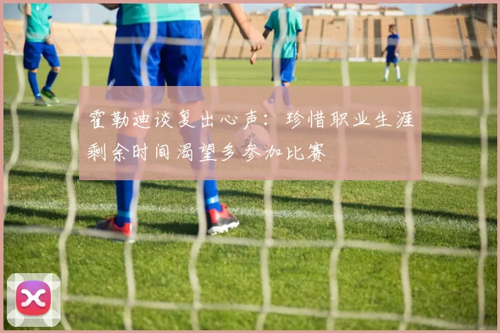 霍勒迪谈复出心声：珍惜职业生涯剩余时间渴望多参加比赛