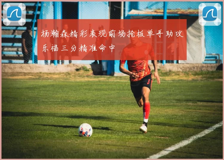 杨瀚森精彩表现前场抢板单手助攻乐福三分精准命中