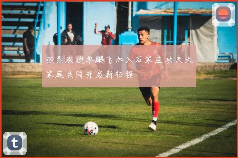热烈欢迎单鹏飞加入石家庄功夫大家庭共同开启新征程