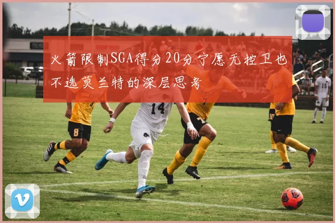 火箭限制SGA得分20分宁愿无控卫也不选莫兰特的深层思考