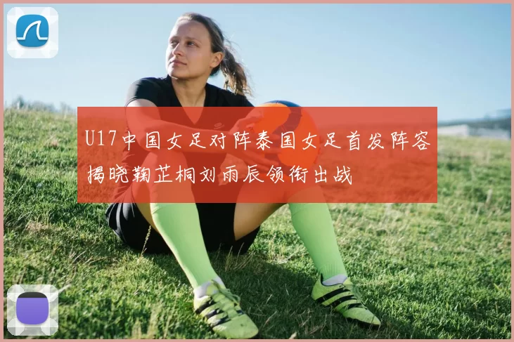 U17中国女足对阵泰国女足首发阵容揭晓鞠芷桐刘雨辰领衔出战