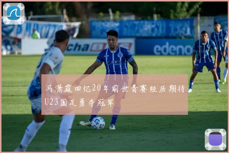 冯潇霆回忆20年前世青赛经历期待U23国足勇夺冠军