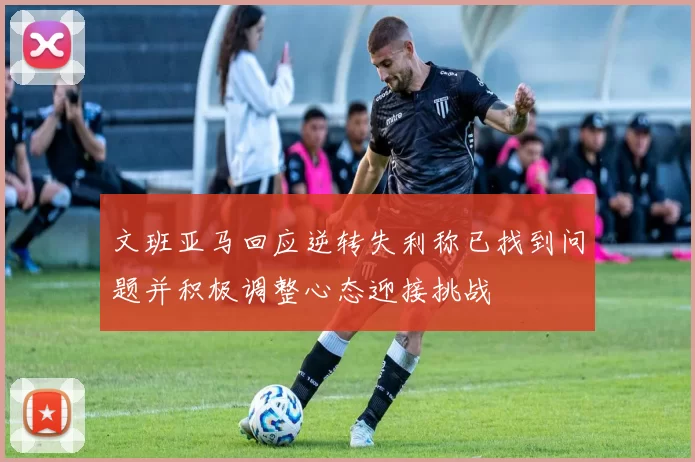 文班亚马回应逆转失利称已找到问题并积极调整心态迎接挑战