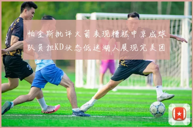帕金斯批评火箭表现糟糕申京成球队负担KD状态低迷湖人展现完美团队篮球