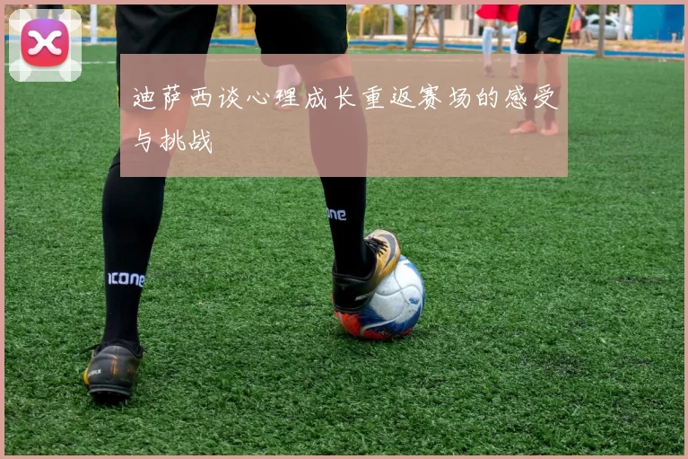 迪萨西谈心理成长重返赛场的感受与挑战