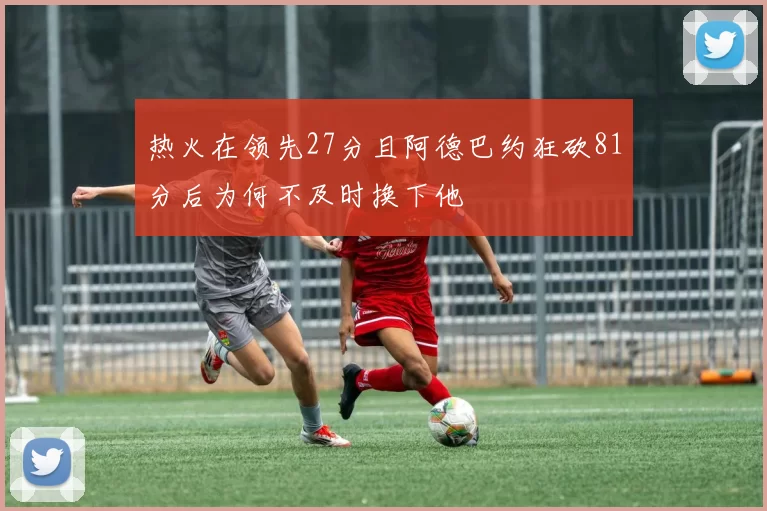 热火在领先27分且阿德巴约狂砍81分后为何不及时换下他