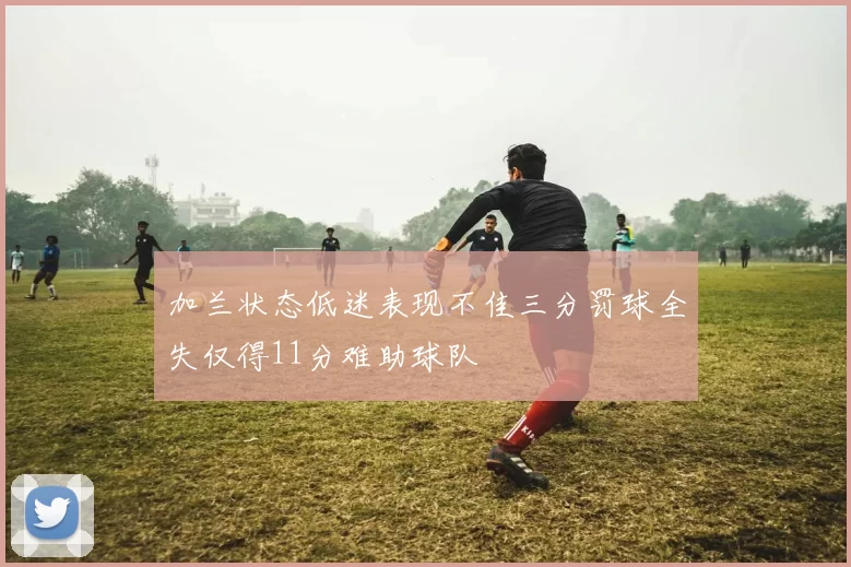 加兰状态低迷表现不佳三分罚球全失仅得11分难助球队