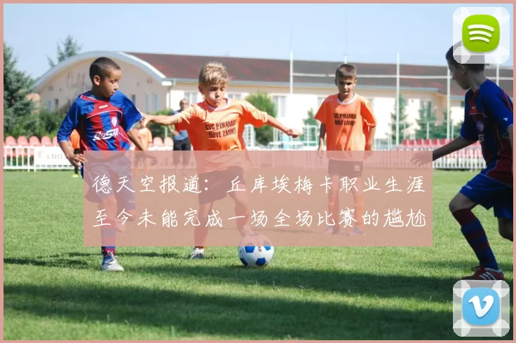 德天空报道：丘库埃梅卡职业生涯至今未能完成一场全场比赛的尴尬纪录