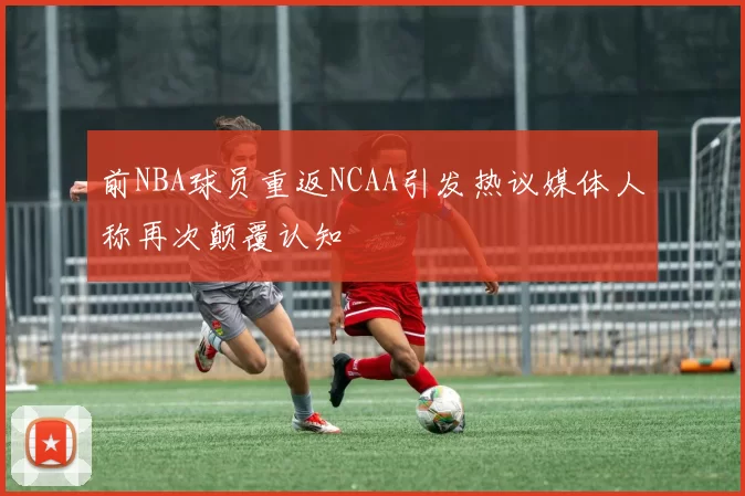 前NBA球员重返NCAA引发热议媒体人称再次颠覆认知