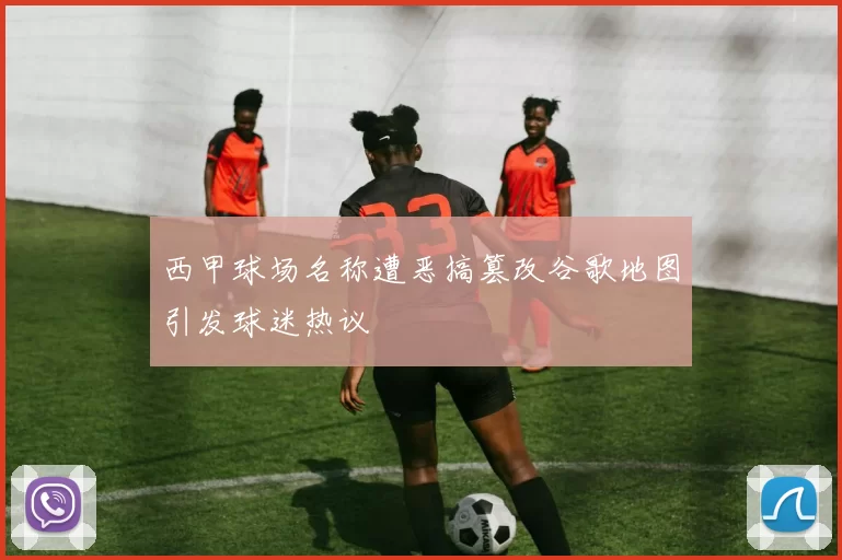 西甲球场名称遭恶搞篡改谷歌地图引发球迷热议