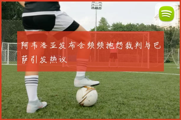 阿韦洛亚发布会频频抱怨裁判与巴萨引发热议