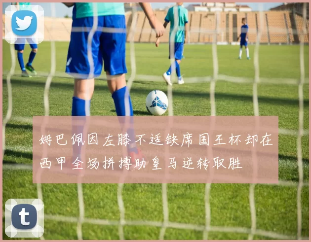 姆巴佩因左膝不适缺席国王杯却在西甲全场拼搏助皇马逆转取胜